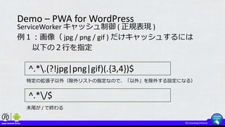 Demo – PWA for WordPress
ServiceWorker キャッシュ制御 ( 正規表現 )
例１：画像（ jpg / png / gif ) だけキャッシュするには
以下の２行を指定
^.*.(?!jpg|png|gif)(.{3,4})$
^.*/$
特定の拡張子以外（除外リストの指定なので、「以外」を除外する設定になる）
末尾が / で終わる
 