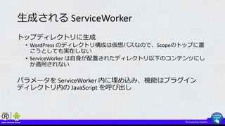 生成される ServiceWorker
トップディレクトリに生成
• WordPress のディレクトリ構成は仮想パスなので、Scopeのトップに置
こうとしても実在しない
• ServiceWorker は自身が配置されたディレクトリ以下のコンテンツにし
か適用されない
パラメータを ServiceWorker 内に埋め込み、機能はプラグイン
ディレクトリ内の JavaScript を呼び出し
 