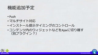 機能追加予定
• Push
• マルチサイト対応
• インストール提示タイミングのコントロール
• コンテンツ内のウィジェットなどをAjaxに切り離す
（別プラグイン？）
 