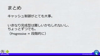 まとめ
キャッシュ制御がとても大事。
いきなり完成型は難しいかもしれないし、
ちょっとずつでも。
（Progressive ＝ 段階的に）
 