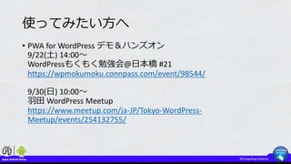 使ってみたい方へ
• PWA for WordPress デモ＆ハンズオン
9/22(土) 14:00～
WordPressもくもく勉強会@日本橋 #21
https://wpmokumoku.connpass.com/event/98544/
9/30(日) 10:00～
羽田 WordPress Meetup
https://www.meetup.com/ja-JP/Tokyo-WordPress-
Meetup/events/254132755/
 