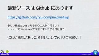 最新ソースは Github にあります
https://github.com/ryu-compin/pwa4wp
欲しい機能とかあったらリクエストください！
・・・って WordCamp では言いましたが今日は違う。
欲しい機能があったら付け足してPullリクお願い！
 