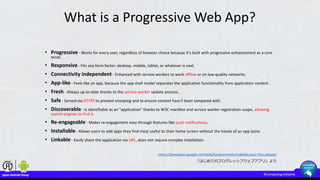 What is a Progressive Web App?
• Progressive - Works for every user, regardless of browser choice because it's built with progressive enhancement as a core
tenet.
• Responsive - Fits any form factor: desktop, mobile, tablet, or whatever is next.
• Connectivity independent - Enhanced with service workers to work offline or on low-quality networks.
• App-like - Feels like an app, because the app shell model separates the application functionality from application content .
• Fresh - Always up-to-date thanks to the service worker update process.
• Safe - Served via HTTPS to prevent snooping and to ensure content hasn't been tampered with.
• Discoverable - Is identifiable as an "application" thanks to W3C manifest and service worker registration scope, allowing
search engines to find it.
• Re-engageable - Makes re-engagement easy through features like push notifications.
• Installable - Allows users to add apps they find most useful to their home screen without the hassle of an app store.
• Linkable - Easily share the application via URL, does not require complex installation.
https://developers.google.com/web/fundamentals/codelabs/your-first-pwapp/
「はじめてのプログレッシブウェブアプリ」より
 