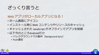ざっくり言うと
Web アプリがローカルアプリになる！
• ホーム画面にアイコン
• インストール時にWeb コンテンツやリソースのキャッシュ
• キャッシュされた JavaScript がオフラインでアプリを制御
• 以下今のところAndroidだけ
• バックグラウンドでの動作（Background Sync）
• Push通知
 
