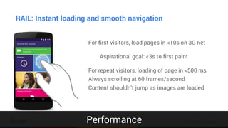 Confidential & Proprietary
RAIL: Instant loading and smooth navigation
For first visitors, load pages in <10s on 3G net
Aspirational goal: <3s to first paint
For repeat visitors, loading of page in <500 ms
Always scrolling at 60 frames/second
Content shouldn’t jump as images are loaded
Performance
 