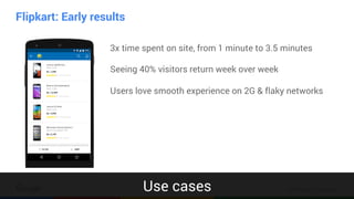 Confidential & Proprietary
Flipkart: Early results
App
3x time spent on site, from 1 minute to 3.5 minutes
Seeing 40% visitors return week over week
Users love smooth experience on 2G & flaky networks
Use cases
 