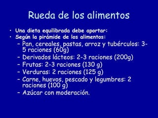 Rueda de los alimentos
• Una dieta equilibrada debe aportar:
• Según la pirámide de los alimentos:
– Pan, cereales, pastas, arroz y tubérculos: 3-
5 raciones (60g)
– Derivados lácteos: 2-3 raciones (200g)
– Frutas: 2-3 raciones (130 g)
– Verduras: 2 raciones (125 g)
– Carne, huevos, pescado y legumbres: 2
raciones (100 g)
– Azúcar con moderación.
 