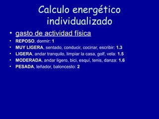 Calculo energético
individualizado
• gasto de actividad física
• REPOSO, dormir: 11
• MUY LIGERA, sentado, conducir, cocinar, escribir: 1.3
• LIGERA, andar tranquilo, limpiar la casa, golf, vela: 1.5
• MODERADA, andar ligero, bici, esquí, tenis, danza: 1.6
• PESADA, leñador, baloncesto: 2
 