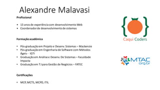 Alexandre Malavasi
Profissional
• 13 anosde experiênciacom desenvolvimento Web
• Coordenadorde desenvolvimentode sistemas
Formaçãoacadêmica
• Pós-graduaçãoem Projeto e Desenv. Sistemas – Mackenzie
• Pós-graduaçãoem Engenhariade Software com Métodos
Ágeis - IGTI
• Graduaçãoem Análisee Desenv. De Sistemas – Faculdade
Impacta
• Graduaçãoem T.I para Gestão de Negócios – FATEC
Certificações
• MCP, MCTS, MCPD, ITIL
 