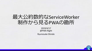 最大公約数的なServiceWorker
制作から見るPWAの勘所
2019/4/17
@PWA Night
Ryunosuke Shindo
 