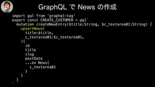 import gql from 'graphql-tag'
export const CREATE_CUSTOMER = gql`
mutation createNewEntry($title:String, $c_textarea01:String) {
upsertNews(
title:$title,
c_textarea01:$c_textarea01,
){
id
title
slug
postDate
...on News{
c_textarea01
}
}
}
`
 