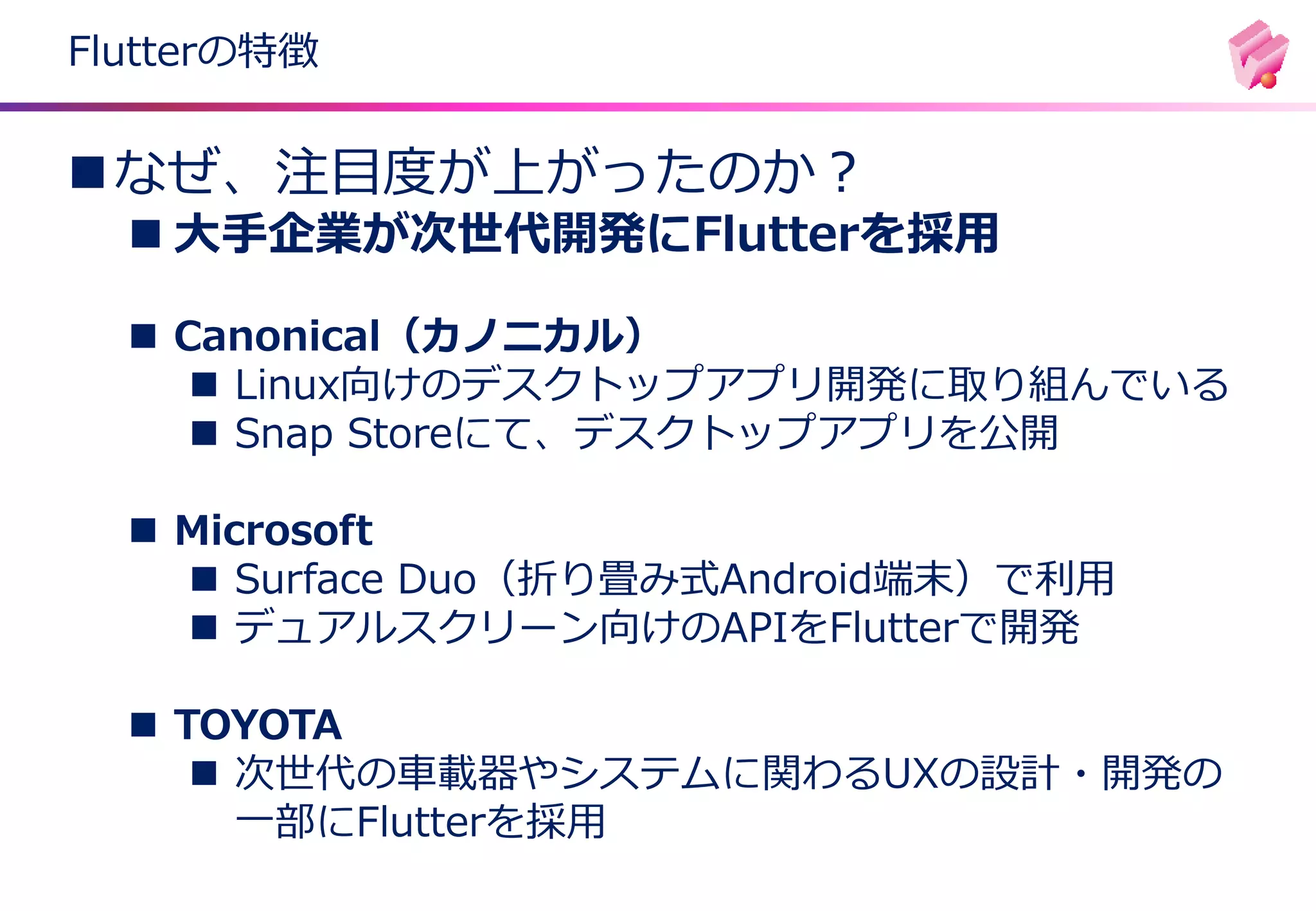 Flutterの特徴
◼なぜ、注目度が上がったのか？
◼ 大手企業が次世代開発にFlutterを採用
◼ Canonical（カノニカル）
◼ Linux向けのデスクトップアプリ開発に取り組んでいる
◼ Snap Storeにて、デスクトップアプリを公開
◼ Microsoft
◼ Surface Duo（折り畳み式Android端末）で利用
◼ デュアルスクリーン向けのAPIをFlutterで開発
◼ TOYOTA
◼ 次世代の車載器やシステムに関わるUXの設計・開発の
一部にFlutterを採用
 