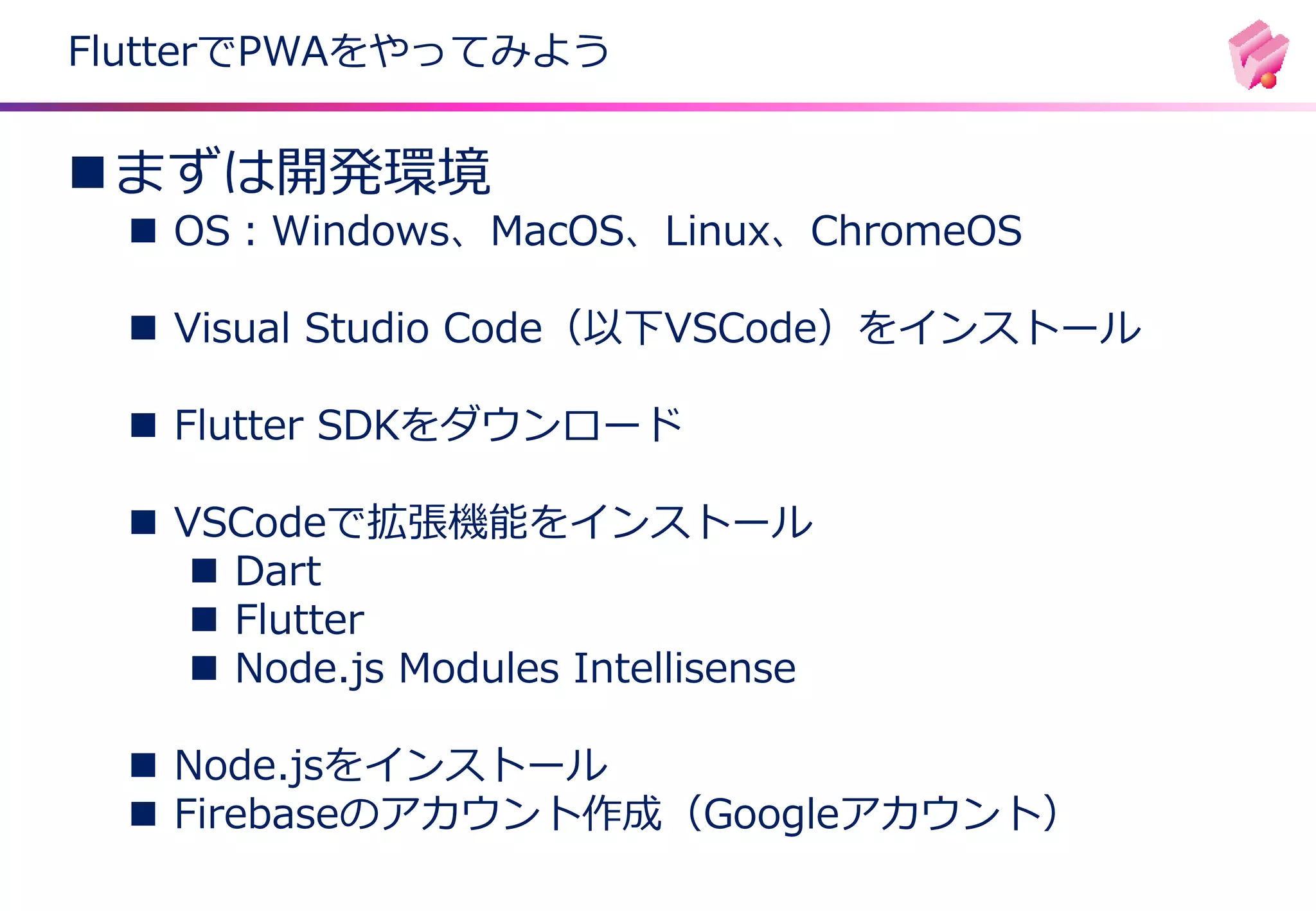 ◼まずは開発環境
◼ OS：Windows、MacOS、Linux、ChromeOS
◼ Visual Studio Code（以下VSCode）をインストール
◼ Flutter SDKをダウンロード
◼ VSCodeで拡張機能をインストール
◼ Dart
◼ Flutter
◼ Node.js Modules Intellisense
◼ Node.jsをインストール
◼ Firebaseのアカウント作成（Googleアカウント）
FlutterでPWAをやってみよう
 