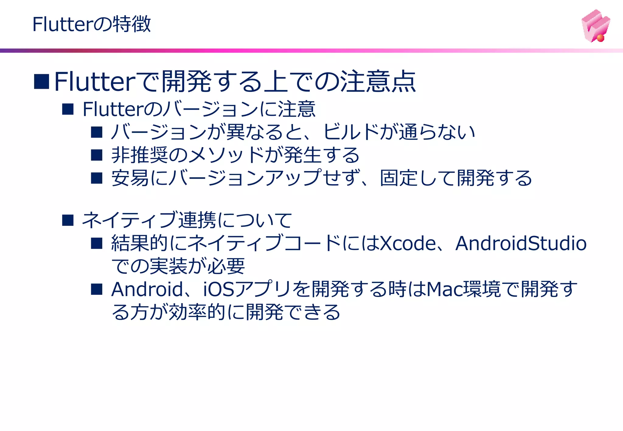 Flutterの特徴
◼Flutterで開発する上での注意点
◼ Flutterのバージョンに注意
◼ バージョンが異なると、ビルドが通らない
◼ 非推奨のメソッドが発生する
◼ 安易にバージョンアップせず、固定して開発する
◼ ネイティブ連携について
◼ 結果的にネイティブコードにはXcode、AndroidStudio
での実装が必要
◼ Android、iOSアプリを開発する時はMac環境で開発す
る方が効率的に開発できる
 