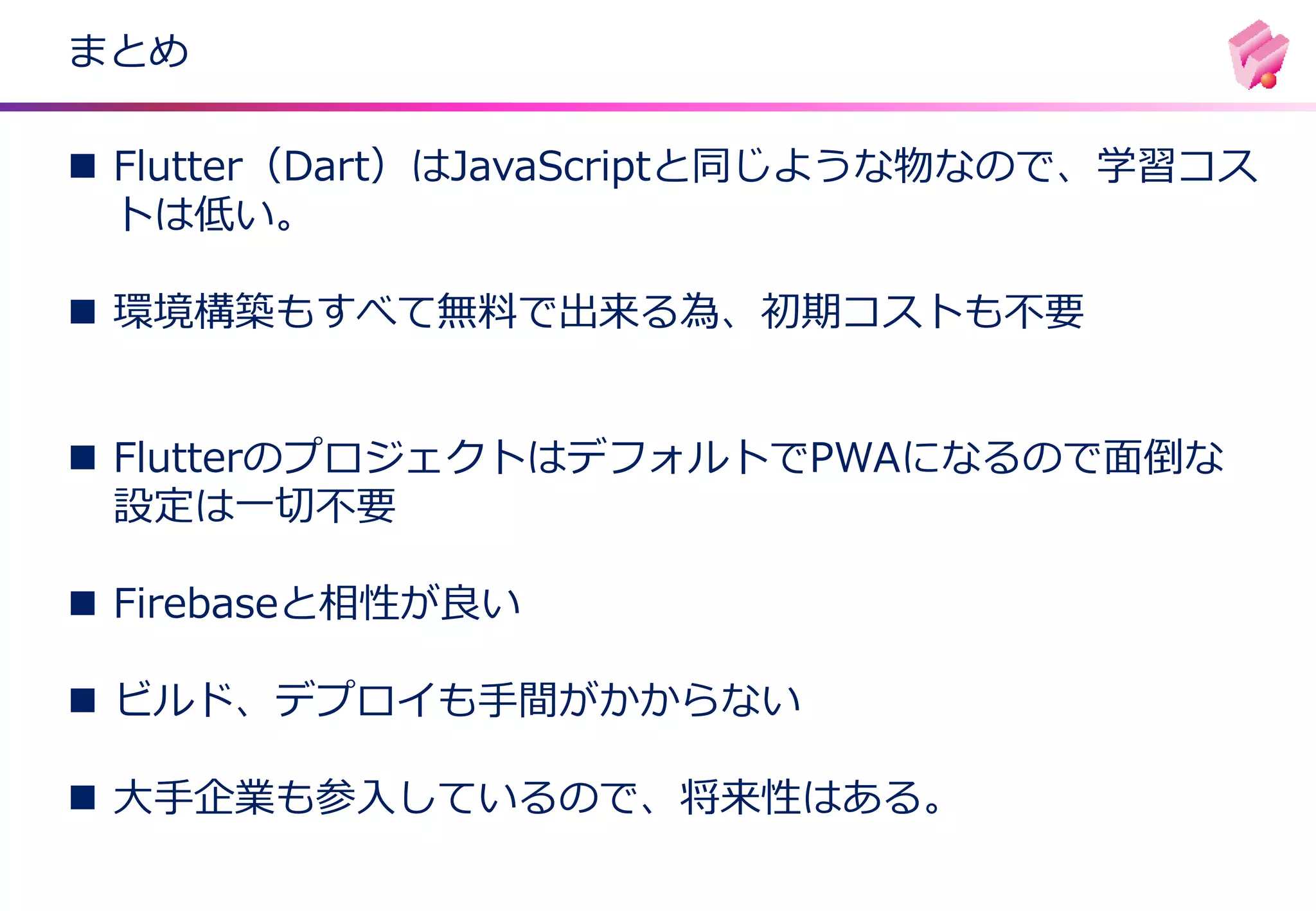 まとめ
◼ Flutter（Dart）はJavaScriptと同じような物なので、学習コス
トは低い。
◼ 環境構築もすべて無料で出来る為、初期コストも不要
◼ FlutterのプロジェクトはデフォルトでPWAになるので面倒な
設定は一切不要
◼ Firebaseと相性が良い
◼ ビルド、デプロイも手間がかからない
◼ 大手企業も参入しているので、将来性はある。
 