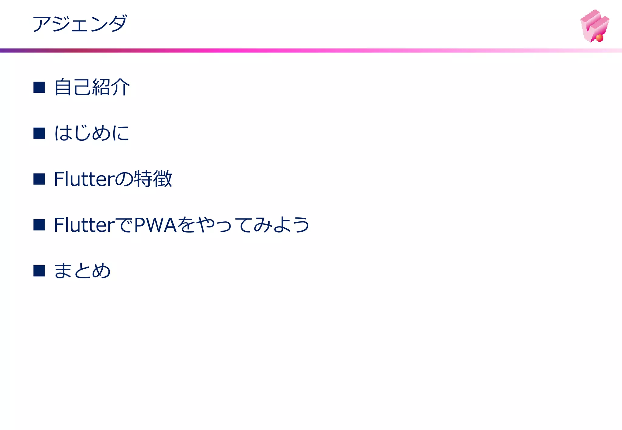 アジェンダ
◼ 自己紹介
◼ はじめに
◼ Flutterの特徴
◼ FlutterでPWAをやってみよう
◼ まとめ
 