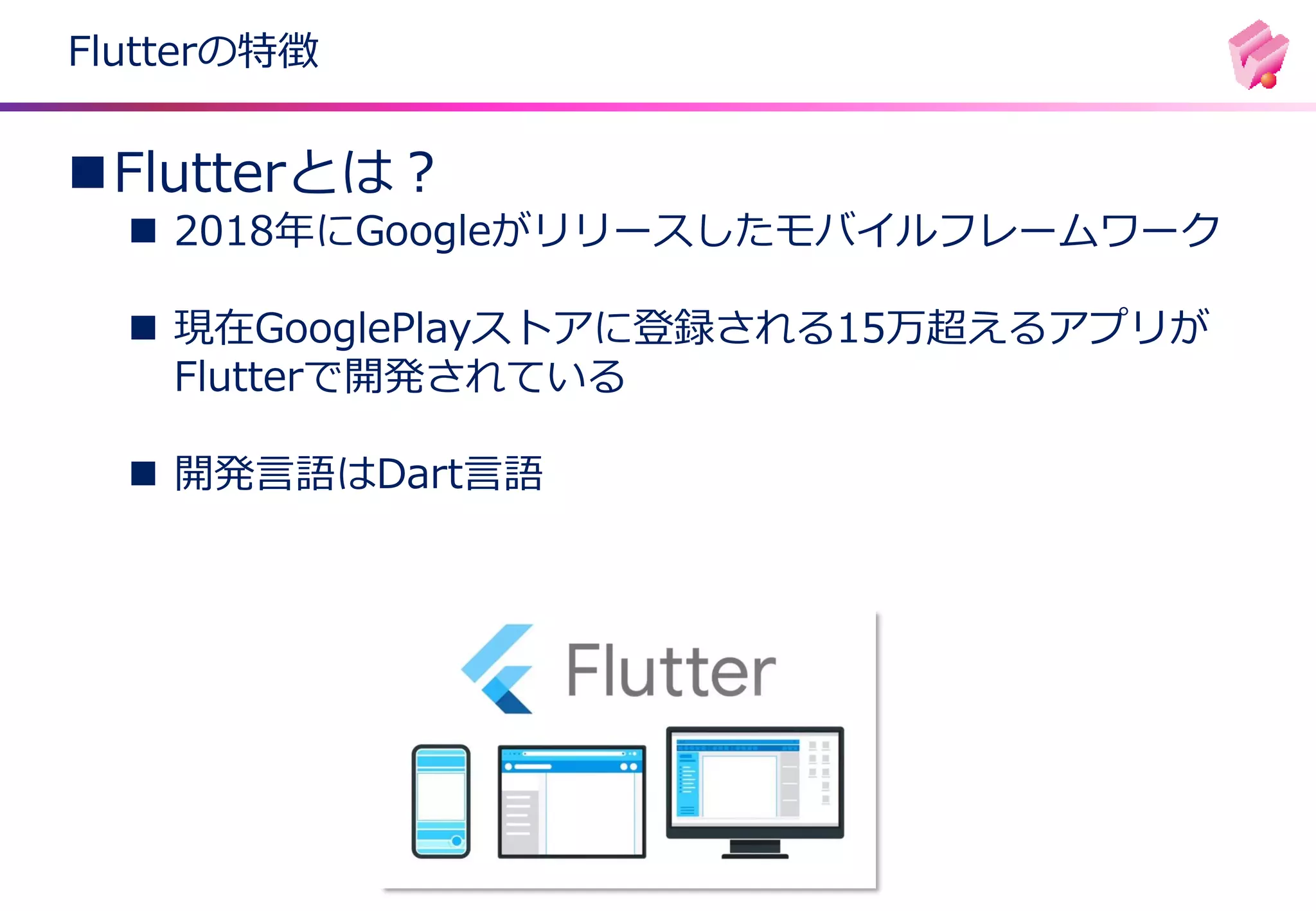 Flutterの特徴
◼Flutterとは？
◼ 2018年にGoogleがリリースしたモバイルフレームワーク
◼ 現在GooglePlayストアに登録される15万超えるアプリが
Flutterで開発されている
◼ 開発言語はDart言語
 