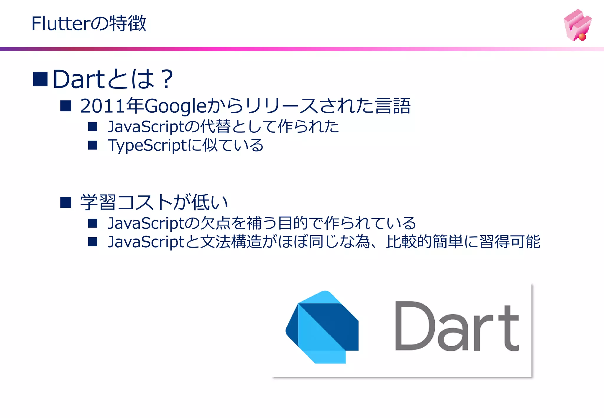 Flutterの特徴
◼Dartとは？
◼ 2011年Googleからリリースされた言語
◼ JavaScriptの代替として作られた
◼ TypeScriptに似ている
◼ 学習コストが低い
◼ JavaScriptの欠点を補う目的で作られている
◼ JavaScriptと文法構造がほぼ同じな為、比較的簡単に習得可能
 