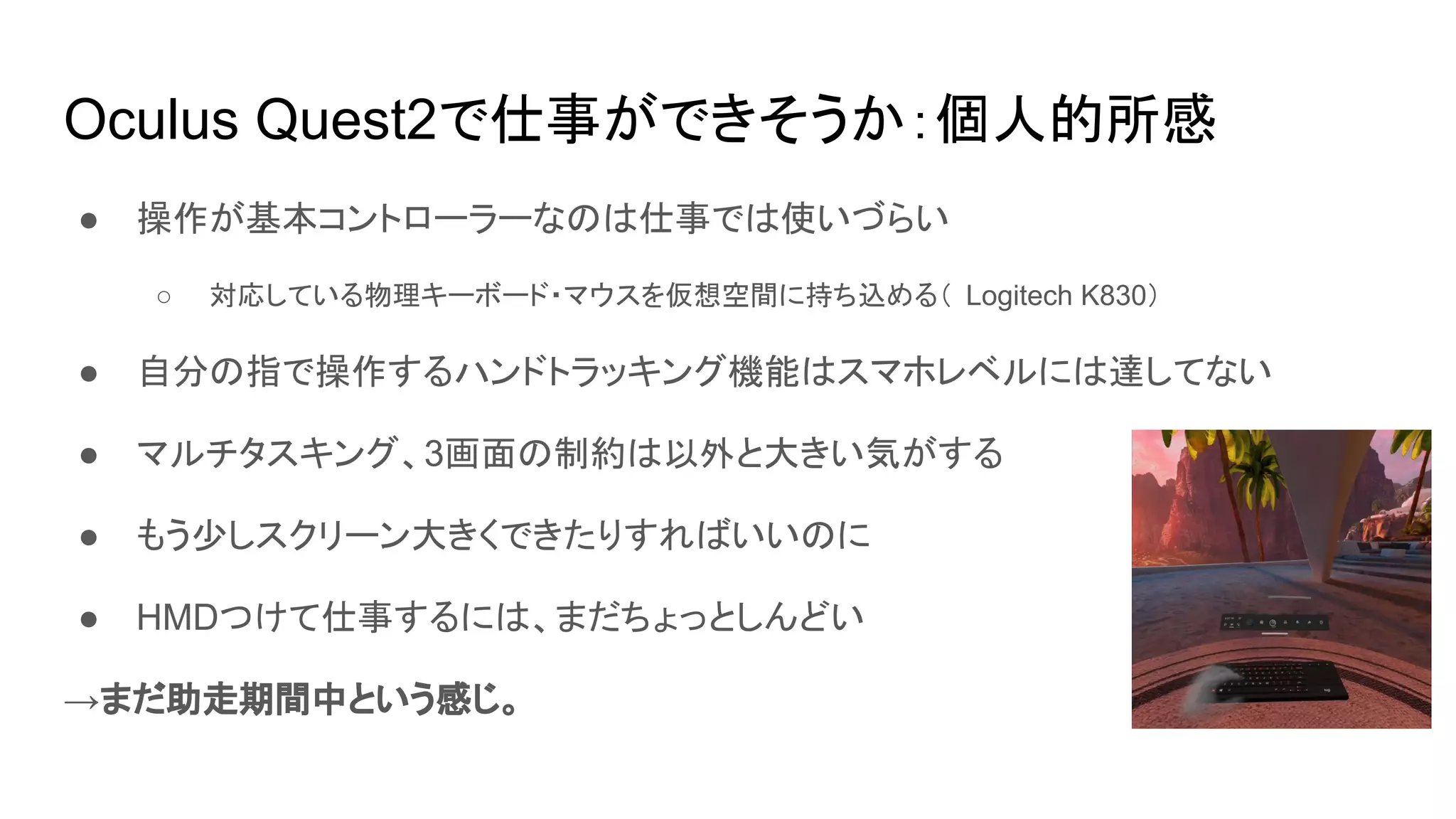 Oculus Quest2で仕事ができそうか：個人的所感
● 操作が基本コントローラーなのは仕事では使いづらい
○ 対応している物理キーボード・マウスを仮想空間に持ち込める（ Logitech K830）
● 自分の指で操作するハンドトラッキング機能はスマホレベルには達してない
● マルチタスキング、3画面の制約は以外と大きい気がする
● もう少しスクリーン大きくできたりすればいいのに
● HMDつけて仕事するには、まだちょっとしんどい
→まだ助走期間中という感じ。
 