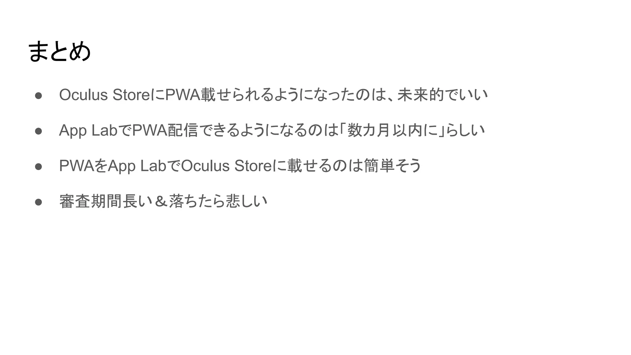 まとめ
● Oculus StoreにPWA載せられるようになったのは、未来的でいい
● App LabでPWA配信できるようになるのは「数カ月以内に」らしい
● PWAをApp LabでOculus Storeに載せるのは簡単そう
● 審査期間長い＆落ちたら悲しい
 
