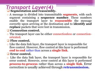  Segmentation and reassembly.
o A message is divided into transmittable segments, with each
segment containing a sequence number. These numbers
enable the transport layer to reassemble the message
correctly upon arriving at the destination and to identify and
replace packets that were lost in transmission.
 Connection control.
o The transport layer can be either connectionless or connection-
oriented.
 Flow control.
o Like the data link layer, the transport layer is responsible for
flow control. However, flow control at this layer is performed
end to end rather than across a single link.
 Error control.
o Like the data link layer, the transport layer is responsible for
error control. However, error control at this layer is performed
process-to-process rather than across a single link. Error
correction is usually achieved through retransmission.
Transport Layer(4)
 