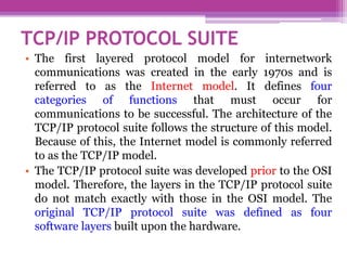 TCP/IP PROTOCOL SUITE
• The first layered protocol model for internetwork
communications was created in the early 1970s and is
referred to as the Internet model. It defines four
categories of functions that must occur for
communications to be successful. The architecture of the
TCP/IP protocol suite follows the structure of this model.
Because of this, the Internet model is commonly referred
to as the TCP/IP model.
• The TCP/IP protocol suite was developed prior to the OSI
model. Therefore, the layers in the TCP/IP protocol suite
do not match exactly with those in the OSI model. The
original TCP/IP protocol suite was defined as four
software layers built upon the hardware.
 