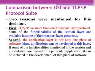Comparison between OSI and TCP/IP
Protocol Suite
• Two reasons were mentioned for this
decision.
• First, TCP/IP has more than one transport-layer protocol.
Some of the functionalities of the session layer are
available in some of the transport layer protocols.
• Second, the application layer is not only one piece of
software. Many applications can be developed at this layer.
If some of the functionalities mentioned in the session and
presentation are needed for a particular application, it can
be included in the development of that piece of software.
 