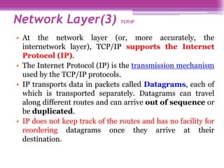 • At the network layer (or, more accurately, the
internetwork layer), TCP/IP supports the Internet
Protocol (IP).
• The Internet Protocol (IP) is the transmission mechanism
used by the TCP/IP protocols.
• IP transports data in packets called Datagrams, each of
which is transported separately. Datagrams can travel
along different routes and can arrive out of sequence or
be duplicated.
• IP does not keep track of the routes and has no facility for
reordering datagrams once they arrive at their
destination.
Network Layer(3) TCP/IP
 