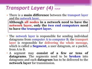 • There is a main difference between the transport layer
and the network layer.
Although all nodes in a network need to have the
network layer, only the two end computers need
to have the transport layer.
• The network layer is responsible for sending individual
datagrams from computer A to computer B; the transport
layer is responsible for delivering the whole message,
which is called a Segment, a user datagram, or a packet,
from A to B.
• A segment may consist of a few or tens of
datagrams. The segments need to be broken into
datagrams and each datagram has to be delivered to the
network layer for transmission.
Transport Layer (4) TCP/IP
 
