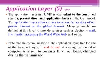 • The application layer in TCP/IP is equivalent to the combined
session, presentation, and application layers in the OSI model.
The application layer allows a user to access the services of our
private internet or the global Internet. Many protocols are
defined at this layer to provide services such as electronic mail,
file transfer, accessing the World Wide Web, and so on.
• Note that the communication at the application layer, like the one
at the transport layer, is end to end. A message generated at
computer A is sent to computer B without being changed
during the transmission.
Application Layer (5) TCP/IP
 