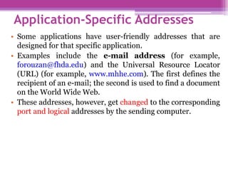• Some applications have user-friendly addresses that are
designed for that specific application.
• Examples include the e-mail address (for example,
forouzan@fhda.edu) and the Universal Resource Locator
(URL) (for example, www.mhhe.com). The first defines the
recipient of an e-mail; the second is used to find a document
on the World Wide Web.
• These addresses, however, get changed to the corresponding
port and logical addresses by the sending computer.
Application-Specific Addresses
 