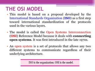 THE OSI MODEL
• This model is based on a proposal developed by the
International Standards Organization (ISO) as a first step
toward international standardization of the protocols
used in the various layers.
• The model is called the Open Systems Interconnection
(OSI) Reference Model because it deals with connecting
open systems. It was first introduced in the late 1970s.
• An open system is a set of protocols that allows any two
different systems to communicate regardless of their
underlying architecture.
 