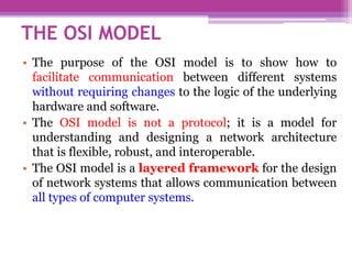 • The purpose of the OSI model is to show how to
facilitate communication between different systems
without requiring changes to the logic of the underlying
hardware and software.
• The OSI model is not a protocol; it is a model for
understanding and designing a network architecture
that is flexible, robust, and interoperable.
• The OSI model is a layered framework for the design
of network systems that allows communication between
all types of computer systems.
THE OSI MODEL
 