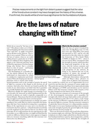 Precise measurements on the light from distant quasars suggest that the value
        of the fine-structure constant may have changed over the history of the universe.
    If confirmed, the results will be of enormous significance for the foundations of physics



                Are the laws of nature
                 changing with time?
                                                          John Webb
WHAT do we mean by “the laws of na-                                                       What is the ﬁne-structure constant?




                                                                                       NASA
ture”? The phrase evokes a set of divine                                                  Have the laws of nature remained the
and unchanging rules that transcend the                                                   same since the Big Bang some 13.5 bil-
“here and now” to apply everywhere                                                        lion years ago? Paul Dirac ﬁrst posed
and at all times in the universe. The re-                                                 this question in 1937, and he was still
ality is not so grand. When we refer to                                                   interested in this idea when he visited
the laws of nature, what we are really                                                    the University of New South Wales
talking about is a particular set of ideas                                                (UNSW) in Sydney in 1975 – where I
that are striking in their simplicity, that                                               am now based. Dirac attempted to link
appear to be universal and have been                                                      the strength of gravity, which describes
veriﬁed by experiment. It is thus human                                                   the large-scale properties of the uni-
beings who declare that a scientiﬁc                                                       verse, with the various constants and
thory is a law of nature – and human                                                      numbers that characterize the small-
beings are quite often wrong.                                                             scale properties of the universe. In
  The development of a scientiﬁc the-                                                     doing so, he claimed that one of the
ory has always followed the need to                                                       constants of nature, the strength of
understand an observation for which Are the fundamental constants changing?               gravity, should change with time.
no satisfactory explanation previously Observations of light from distant quasars suggest    Although observations subsequently
existed. When developing new theories, that they might be.                                ruled out Dirac’s ideas, advances in
physicists tend to assume that funda-                                                     many areas of physics and astronomy
mental quantities such as the strength of gravity, the speed have resulted in a whole new set of opportunities for us to
of light in a vacuum or the charge on the electron are all search for any hint that the constants of nature might vary.
constant. And when these theories are found to predict the The particular question that I have been vigorously pursuing
results of new observations, our belief that these quantities with colleagues at UNSW and elsewhere can be stated as
are actually fundamental constants becomes even stronger.          follows: is the ﬁne-structure constant really constant, or has
  Moreover, despite the rapid changes in technology in re- its value changed over the history of the universe?
cent decades, the timescale on which fundamental new dis-             The ﬁne-structure constant, α, is a measure of the strength
coveries in physics are made is typically comparable to a of the electromagnetic interaction, and it quantiﬁes the
human lifespan. This means that theories developed decades strength with which electrons bind within atoms and mole-
ago can appear as if they have been carved in granite.             cules. It is deﬁned as α ≡ e 2/hc ≈ 1/137, where e is the charge
  The end result is a natural reluctance to change our under- on the electron, h is Planck’s constant divided by 2π, and c is
standing of the world. But it is vital to remember the limita- the speed of light in a vacuum. The ﬁne-structure constant is
tions that have been involved in testing these assumptions. of particular interest because it is a dimensionless number.
Many of the experiments we carry out to test theories are This makes it even more fundamental than other constants
restricted to the here and now – to Earth-bound research labs such as the strength of gravity, the speed of light or the charge
or to the small part of the universe that we can observe with on the electron (see box on page 34).
telescopes. If we could somehow do our experiments in a dif-          There are theoretical reasons why α and other dimension-
ferent place or at a different time, we might well ﬁnd that the less constants might vary with time. The holy grail of theoret-
results are different. Indeed, that is what appears to happen ical physics is to ﬁnd a single uniﬁed theory that describes the
when we measure something called the ﬁne-structure con- four fundamental forces: gravity, electromagnetism, and the
stant in the very distant past.                                    strong and weak nuclear forces. Although the strengths of

PHYSICS WORLD   APRIL 2003                                physicsweb.org                                                        33
 