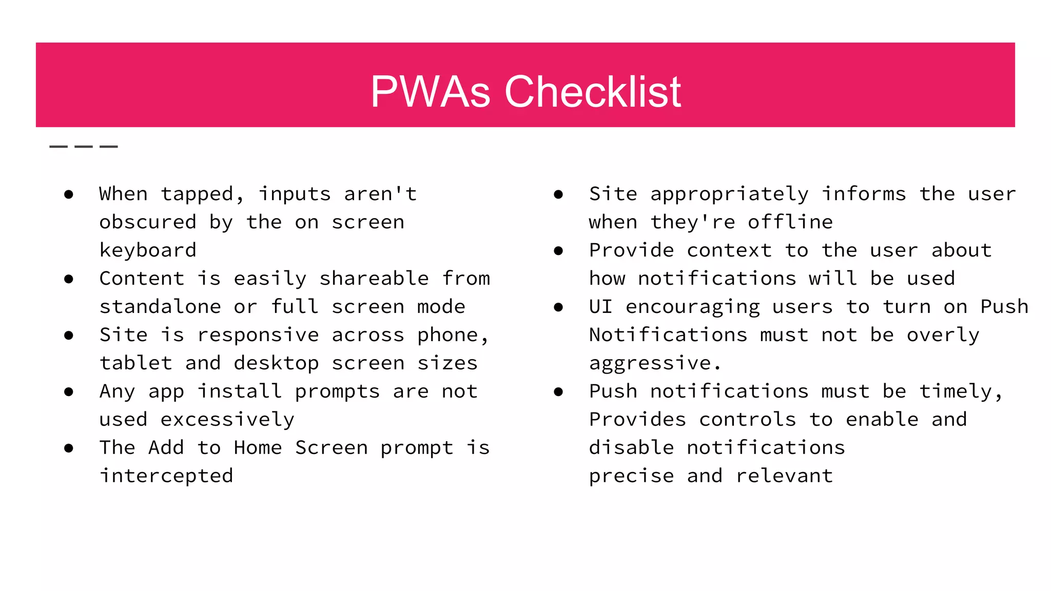 PWAs Checklist
● Site appropriately informs the user
when they're offline
● Provide context to the user about
how notifications will be used
● UI encouraging users to turn on Push
Notifications must not be overly
aggressive.
● Push notifications must be timely,
Provides controls to enable and
disable notifications
precise and relevant
● When tapped, inputs aren't
obscured by the on screen
keyboard
● Content is easily shareable from
standalone or full screen mode
● Site is responsive across phone,
tablet and desktop screen sizes
● Any app install prompts are not
used excessively
● The Add to Home Screen prompt is
intercepted
 
