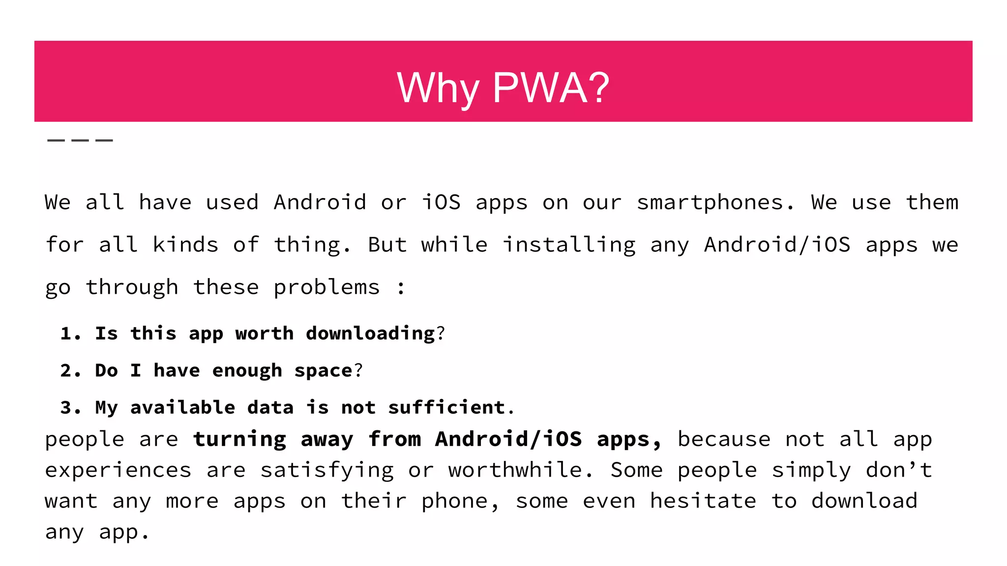 Why PWA?
We all have used Android or iOS apps on our smartphones. We use them
for all kinds of thing. But while installing any Android/iOS apps we
go through these problems :
1. Is this app worth downloading?
2. Do I have enough space?
3. My available data is not sufficient.
people are turning away from Android/iOS apps, because not all app
experiences are satisfying or worthwhile. Some people simply don’t
want any more apps on their phone, some even hesitate to download
any app.
 
