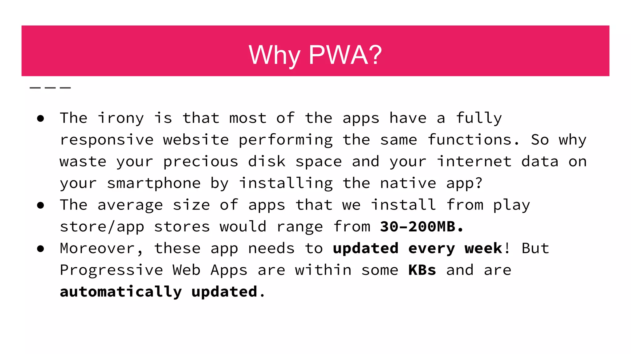 Why PWA?
● The irony is that most of the apps have a fully
responsive website performing the same functions. So why
waste your precious disk space and your internet data on
your smartphone by installing the native app?
● The average size of apps that we install from play
store/app stores would range from 30–200MB.
● Moreover, these app needs to updated every week! But
Progressive Web Apps are within some KBs and are
automatically updated.
 