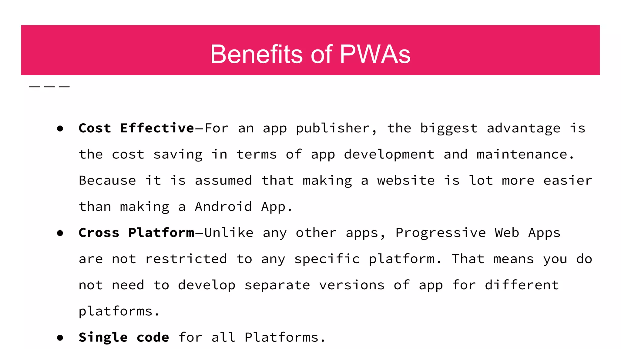 Benefits of PWAs
● Cost Effective—For an app publisher, the biggest advantage is
the cost saving in terms of app development and maintenance.
Because it is assumed that making a website is lot more easier
than making a Android App.
● Cross Platform—Unlike any other apps, Progressive Web Apps
are not restricted to any specific platform. That means you do
not need to develop separate versions of app for different
platforms.
● Single code for all Platforms.
 