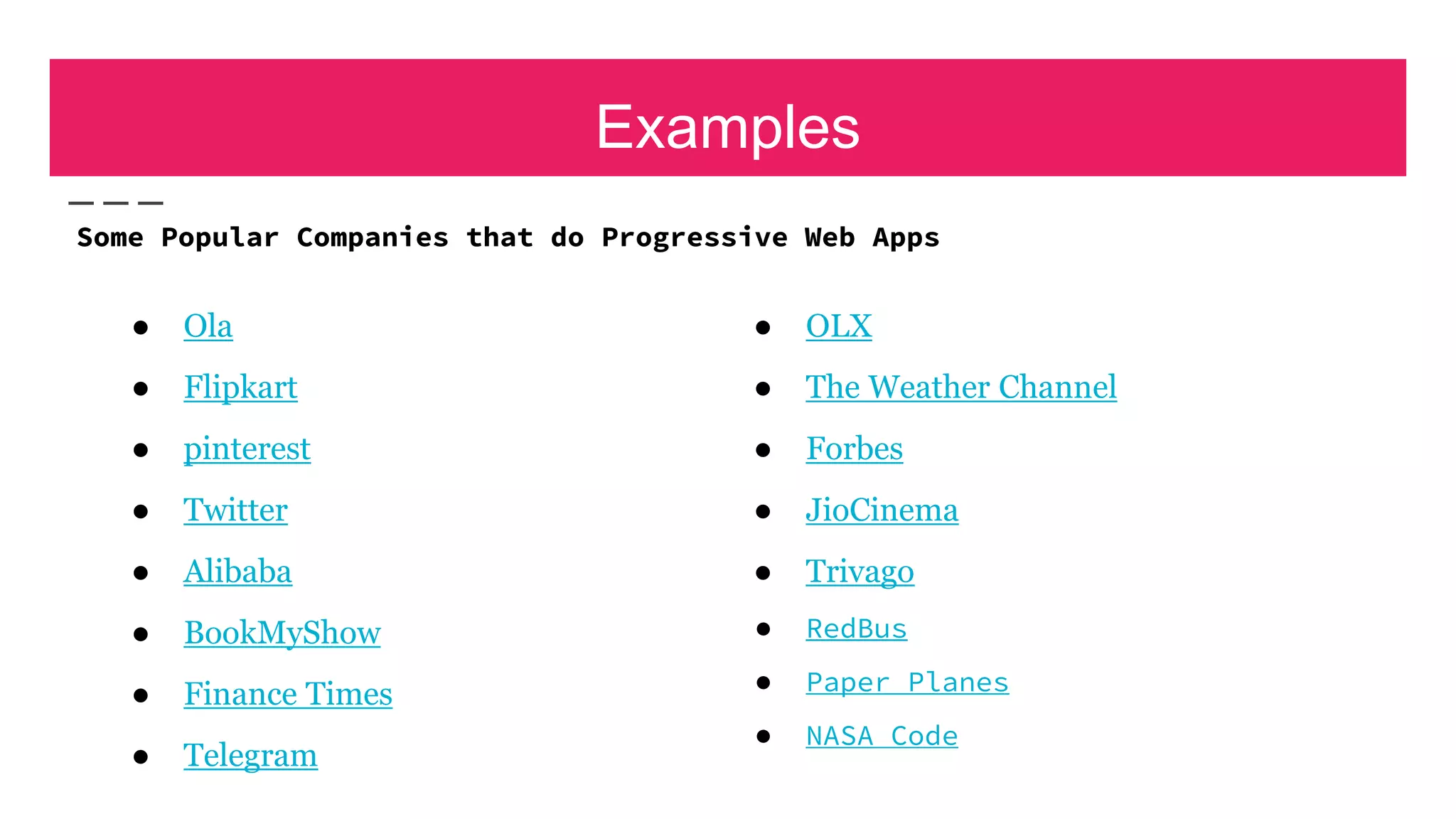 Examples
● Ola
● Flipkart
● pinterest
● Twitter
● Alibaba
● BookMyShow
● Finance Times
● Telegram
● OLX
● The Weather Channel
● Forbes
● JioCinema
● Trivago
● RedBus
● Paper Planes
● NASA Code
Some Popular Companies that do Progressive Web Apps
 