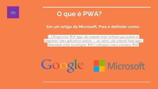 O que é PWA?
Em um artigo da Microsoft, Pwa é definido como:
[..] Progressive Web Apps são somente bons websites que podem se
comportar como aplicativos nativos — ou, talvez, são somente bons apps,
alimentado pelas tecnologias Web e entregues com a estrutura Web.
 