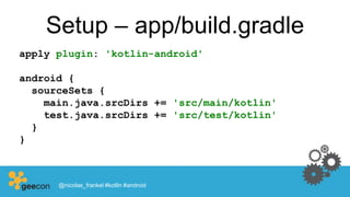 Setup – app/build.gradle
apply plugin: 'kotlin-android'
android {
sourceSets {
main.java.srcDirs += 'src/main/kotlin'
test.java.srcDirs += 'src/test/kotlin'
}
}
@nicolas_frankel #kotlin #android
 