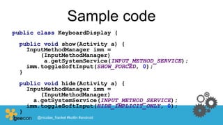 Sample code
public class KeyboardDisplay {
public void show(Activity a) {
InputMethodManager imm =
(InputMethodManager)
a.getSystemService(INPUT_METHOD_SERVICE);
imm.toggleSoftInput(SHOW_FORCED, 0);
}
public void hide(Activity a) {
InputMethodManager imm =
(InputMethodManager)
a.getSystemService(INPUT_METHOD_SERVICE);
imm.toggleSoftInput(HIDE_IMPLICIT_ONLY, 0);
}
} @nicolas_frankel #kotlin #android
 