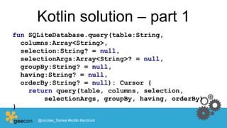 Kotlin solution – part 1
fun SQLiteDatabase.query(table:String,
columns:Array<String>,
selection:String? = null,
selectionArgs:Array<String>? = null,
groupBy:String? = null,
having:String? = null,
orderBy:String? = null): Cursor {
return query(table, columns, selection,
selectionArgs, groupBy, having, orderBy)
}
@nicolas_frankel #kotlin #android
 