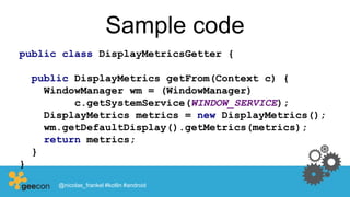 Sample code
public class DisplayMetricsGetter {
public DisplayMetrics getFrom(Context c) {
WindowManager wm = (WindowManager)
c.getSystemService(WINDOW_SERVICE);
DisplayMetrics metrics = new DisplayMetrics();
wm.getDefaultDisplay().getMetrics(metrics);
return metrics;
}
}
@nicolas_frankel #kotlin #android
 
