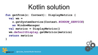 Kotlin solution
fun getFrom(c: Context): DisplayMetrics {
val wm =
c.getSystemService(Context.WINDOW_SERVICE)
as WindowManager
val metrics = DisplayMetrics()
wm.defaultDisplay.getMetrics(metrics)
return metrics
}
@nicolas_frankel #kotlin #android
 