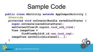 Sample Code
public class AActivity extends AppCompatActivity {
@Override
protected void onCreate(Bundle savedInstState) {
super.onCreate(savedInstaState);
setContentView(R.layout.task_add_item);
View imageView =
findViewById(R.id.new_task_img);
imageView.setOnClickListener(...);
}
}
@nicolas_frankel #kotlin #android
 