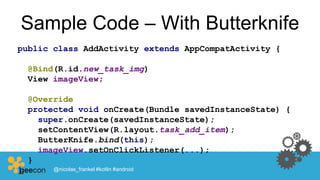 Sample Code – With Butterknife
public class AddActivity extends AppCompatActivity {
@Bind(R.id.new_task_img)
View imageView;
@Override
protected void onCreate(Bundle savedInstanceState) {
super.onCreate(savedInstanceState);
setContentView(R.layout.task_add_item);
ButterKnife.bind(this);
imageView.setOnClickListener(...);
}
} @nicolas_frankel #kotlin #android
 