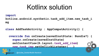 Kotlinx solution
import
kotlinx.android.synthetic.task_add_item.new_task_i
mg
class AddTaskActivity : AppCompatActivity() {
override fun onCreate(savedInstState: Bundle?) {
super.onCreate(savedInstState)
setContentView(R.layout.task_add_item)
new_task_img.setOnClickListener(...)
}
} @nicolas_frankel #kotlin #android
 