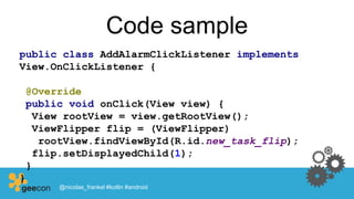Code sample
public class AddAlarmClickListener implements
View.OnClickListener {
@Override
public void onClick(View view) {
View rootView = view.getRootView();
ViewFlipper flip = (ViewFlipper)
rootView.findViewById(R.id.new_task_flip);
flip.setDisplayedChild(1);
}
}
@nicolas_frankel #kotlin #android
 