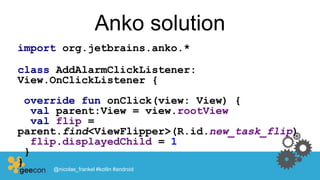 Anko solution
import org.jetbrains.anko.*
class AddAlarmClickListener:
View.OnClickListener {
override fun onClick(view: View) {
val parent:View = view.rootView
val flip =
parent.find<ViewFlipper>(R.id.new_task_flip)
flip.displayedChild = 1
}
}
@nicolas_frankel #kotlin #android
 